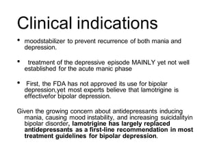 Clinical indications
• moodstabilizer to prevent recurrence of both mania and
depression.
• treatment of the depressive episode MAINLY yet not well
established for the acute manic phase
• First, the FDA has not approved its use for bipolar
depression,yet most experts believe that lamotrigine is
effectivefor bipolar depression.
Given the growing concern about antidepressants inducing
mania, causing mood instability, and increasing suicidalityin
bipolar disorder, lamotrigine has largely replaced
antidepressants as a first-line recommendation in most
treatment guidelines for bipolar depression.
 