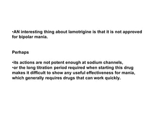 •AN interesting thing about lamotrigine is that it is not approved
for bipolar mania.
Perhaps
•its actions are not potent enough at sodium channels,
•or the long titration period required when starting this drug
makes it difficult to show any useful effectiveness for mania,
which generally requires drugs that can work quickly.
 