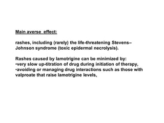Main averse effect:
rashes, including (rarely) the life-threatening Stevens–
Johnson syndrome (toxic epidermal necrolysis).
Rashes caused by lamotrigine can be minimized by:
•very slow up-titration of drug during initiation of therapy,
•avoiding or managing drug interactions such as those with
valproate that raise lamotrigine levels,
 