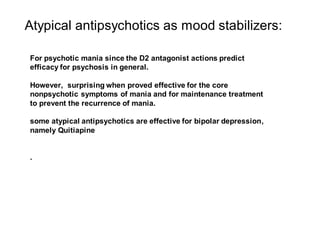 Atypical antipsychotics as mood stabilizers:
For psychotic mania since the D2 antagonist actions predict
efficacy for psychosis in general.
However, surprising when proved effective for the core
nonpsychotic symptoms of mania and for maintenance treatment
to prevent the recurrence of mania.
some atypical antipsychotics are effective for bipolar depression,
namely Quitiapine
.
 