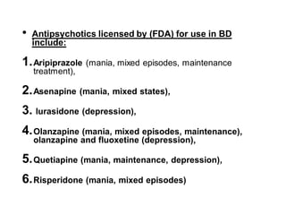 • Antipsychotics licensed by (FDA) for use in BD
include:
1.Aripiprazole (mania, mixed episodes, maintenance
treatment),
2.Asenapine (mania, mixed states),
3. lurasidone (depression),
4.Olanzapine (mania, mixed episodes, maintenance),
olanzapine and fluoxetine (depression),
5.Quetiapine (mania, maintenance, depression),
6.Risperidone (mania, mixed episodes)
 