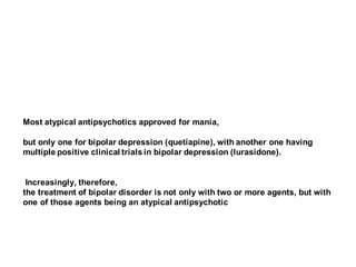 Most atypical antipsychotics approved for mania,
but only one for bipolar depression (quetiapine), with another one having
multiple positive clinical trials in bipolar depression (lurasidone).
Increasingly, therefore,
the treatment of bipolar disorder is not only with two or more agents, but with
one of those agents being an atypical antipsychotic
 