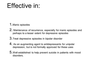 Effective in:
1.Manic episodes
2. Maintenance of recurrence, especially for manic episodes and
perhaps to a lesser extent for depressive episodes
3.Treat depressive episodes in bipolar disorder
4. As an augmenting agent to antidepressants for unipolar
depression, but is not formally approved for these uses
5.Well established to help prevent suicide in patients with mood
disorders.
 