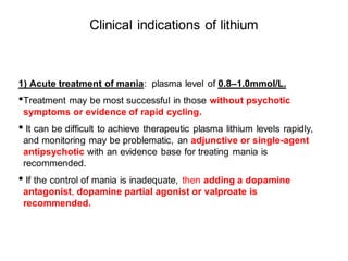 Clinical indications of lithium
1) Acute treatment of mania: plasma level of 0.8–1.0mmol/L.
•Treatment may be most successful in those without psychotic
symptoms or evidence of rapid cycling.
• It can be difficult to achieve therapeutic plasma lithium levels rapidly,
and monitoring may be problematic, an adjunctive or single-agent
antipsychotic with an evidence base for treating mania is
recommended.
• If the control of mania is inadequate, then adding a dopamine
antagonist, dopamine partial agonist or valproate is
recommended.
 