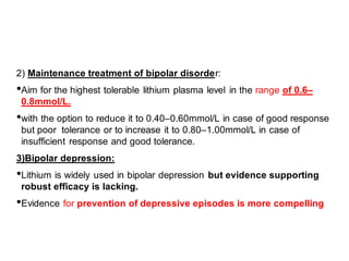 2) Maintenance treatment of bipolar disorder:
•Aim for the highest tolerable lithium plasma level in the range of 0.6–
0.8mmol/L.
•with the option to reduce it to 0.40–0.60mmol/L in case of good response
but poor tolerance or to increase it to 0.80–1.00mmol/L in case of
insufficient response and good tolerance.
3)Bipolar depression:
•Lithium is widely used in bipolar depression but evidence supporting
robust efficacy is lacking.
•Evidence for prevention of depressive episodes is more compelling
 