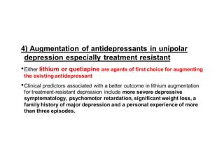 4) Augmentation of antidepressants in unipolar
depression especially treatment resistant
•Either lithium or quetiapine are agents of first choice for augmenting
the existing antidepressant
•Clinical predictors associated with a better outcome in lithium augmentation
for treatment-resistant depression include more severe depressive
symptomatology, psychomotor retardation, significant weight loss, a
family history of major depression and a personal experience of more
than three episodes.
 