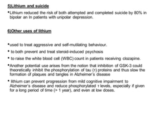 5)Lithium and suicide
•Lithium reduced the risk of both attempted and completed suicide by 80% in
bipolar an In patients with unipolar depression.
6)Other uses of lithium
•used to treat aggressive and self-mutilating behaviour.
• to both prevent and treat steroid-induced psychosis
• to raise the white blood cell (WBC) count in patients receiving clozapine.
•Another potential use arises from the notion that inhibition of GSK-3 could
theoretically inhibit the phosphorylation of tau (τ) proteins and thus slow the
formation of plaques and tangles in Alzheimer’s disease
• lithium can prevent progression from mild cognitive impairment to
Alzheimer’s disease and reduce phosphorylated τ levels, especially if given
for a long period of time (> 1 year), and even at low doses.
 