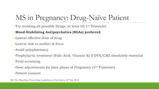 MS in Pregnancy: Drug-Naïve Patient
•Try avoiding all possible Drugs, at least till 1st Trimester
•Mood-Stabilizing Antipsychotics (SGAs) preferred
•Lowest effective dose of drug
•Lowest risk to mother & fetus
•Avoid polypharmacy
•Prophylactic treatment (Folic Acid, Vitamin K) if DVX/CBZ absolutely essential
•Fetal screening
•Dose adjustments for later phase of Pregnancy (3rd Trimester)
•Patient consent
Ref: The Maudsley Prescribing Guidelines in Psychiatry, 13th Ed, 2018
 