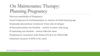 On Maintenance Therapy:
Planning Pregnancy
•Discuss possibility of Pregnancy
•Avoid Valproate & Carbamazepine in women of child-bearing age
•Gradually discontinue treatment if low risk of relapse
•If discontinuation not feasible – switch to lower risk drug
•If switching not feasible – lowest effective dose
•Prophylactic treatment with Folate/Vit-K if on DVX/CBZ
•Informed Consent if DVX to be used
Ref: The Maudsley Prescribing Guidelines in Psychiatry, 13th Ed, 2018
 