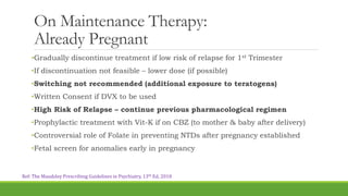 On Maintenance Therapy:
Already Pregnant
•Gradually discontinue treatment if low risk of relapse for 1st Trimester
•If discontinuation not feasible – lower dose (if possible)
•Switching not recommended (additional exposure to teratogens)
•Written Consent if DVX to be used
•High Risk of Relapse – continue previous pharmacological regimen
•Prophylactic treatment with Vit-K if on CBZ (to mother & baby after delivery)
•Controversial role of Folate in preventing NTDs after pregnancy established
•Fetal screen for anomalies early in pregnancy
Ref: The Maudsley Prescribing Guidelines in Psychiatry, 13th Ed, 2018
 