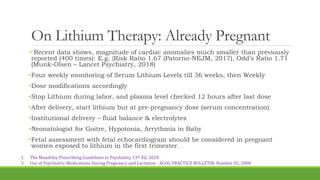 On Lithium Therapy: Already Pregnant
Recent data shows, magnitude of cardiac anomalies much smaller than previously
reported (400 times): E.g. {Risk Ratio 1.67 (Patorno-NEJM, 2017), Odd’s Ratio 1.71
(Munk-Olsen – Lancet Psychiatry, 2018)
•Four weekly monitoring of Serum Lithium Levels till 36 weeks, then Weekly
•Dose modifications accordingly
•Stop Lithium during labor, and plasma level checked 12 hours after last dose
•After delivery, start lithium but at pre-pregnancy dose (serum concentration)
•Institutional delivery – fluid balance & electrolytes
•Neonatologist for Goitre, Hypotonia, Arrythmia in Baby
•Fetal assessment with fetal echocardiogram should be considered in pregnant
women exposed to lithium in the first trimester.
1. The Maudsley Prescribing Guidelines in Psychiatry, 13th Ed, 2018
2. Use of Psychiatric Medications During Pregnancy and Lactation - ACOG PRACTICE BULLETIN, Number 92, 2008
 