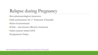 Relapse during Pregnancy
•Non-pharmacological measures
•Hold medications till 1st Trimester if feasible
•SGAs>Conventional
•If fails – last known effective treatment
•Valid consent before DVX
•Prophylactic Folate
Ref: The Maudsley Prescribing Guidelines in Psychiatry, 13th Ed, 2018
 
