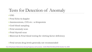 Tests for Detection of Anomaly
USG
Fetal Echo & doppler
Amniocentesis, CVS etc.: α-fetoprotein
Cord blood sampling
Fetal anomaly scan
Fetal thyroid scan
Maternal & Fetal blood testing for clotting factor deficiency
Fetal serum drug levels generally not recommended
Use of Psychiatric Medications During Pregnancy and Lactation - ACOG PRACTICE BULLETIN, Number 92, 2008
 