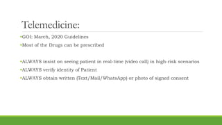 Telemedicine:
GOI: March, 2020 Guidelines
Most of the Drugs can be prescribed
ALWAYS insist on seeing patient in real-time (video call) in high-risk scenarios
ALWAYS verify identity of Patient
ALWAYS obtain written (Text/Mail/WhatsApp) or photo of signed consent
 