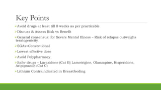 Key Points
Avoid drugs at least till 8 weeks as per practicable
Discuss & Assess Risk vs Benefit
General consensus: for Severe Mental Illness – Risk of relapse outweighs
teratogenicity
SGAs>Conventional
Lowest effective dose
Avoid Polypharmacy
Safer drugs – Lurasidone (Cat B) Lamotrigine, Olanzapine, Risperidone,
Aripiprazole (Cat C)
Lithium Contraindicated in Breastfeeding
 