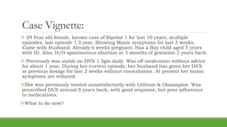 Case Vignette:
 29 Year old female, known case of Bipolar 1 for last 10 years, multiple
episodes, last episode 1.5 year. Showing Manic symptoms for last 3 weeks.
Came with Husband. Already 6 weeks pregnant. Has a Boy child aged 5 years
with ID. Also, H/O spontaneous abortion at 3 months of gestation 2 years back.
 Previously was stable on DVX 1.5gm daily. Was off medication without advice
for about 1 year. During her current episode, her husband has given her DVX
at previous dosage for last 2 weeks without consultation. At present her manic
symptoms are reduced.
She was previously treated unsatisfactorily with Lithium & Olanzapine. Was
prescribed DVX around 8 years back, with good response, but poor adherence
to medications.
What to do now?
 
