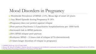 Mood Disorders in Pregnancy
 Worldwide Prevalence of BPAD: 2.4%, Mean Age of onset 25 years
 Any Mood Episode during Pregnancy 9-18%
Pregnancy does not protect against relapse
Post-partum Psychosis:1-2 psychiatric hospitalizations per 1000 birth
Increased risk in BPAD patients
20% BPAD relapse post-partum
Euthymic BPAD – 2 times risk of relapse (if Tx discontinued)
5 times longer duration of relapse in pregnancy
1. CANMAT 2018; doi: 10.1111/bdi.12609
2. Rusner, M., Berg, M. & Begley, C. Bipolar disorder in pregnancy and childbirth: a systematic review of outcomes. BMC Pregnancy Childbirth 16, 331 (2016).
3. The Maudsley Prescribing Guidelines in Psychiatry, 13th Ed, 2018
 