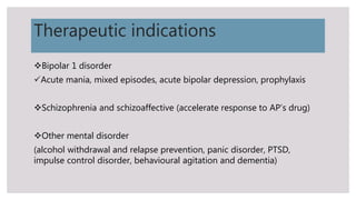 Therapeutic indications
Bipolar 1 disorder
Acute mania, mixed episodes, acute bipolar depression, prophylaxis
Schizophrenia and schizoaffective (accelerate response to AP’s drug)
Other mental disorder
(alcohol withdrawal and relapse prevention, panic disorder, PTSD,
impulse control disorder, behavioural agitation and dementia)
 