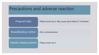 Precautions and adverse reaction
• Please avoid use it. May cause spina bifida (1st trimester)Pregnant lady
• Not contraindicationBreastfeeding mother
• Please avoid use itHepatic disease patient
 