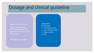 Dosage and clinical guideline
◦ Mania/mixed episodes
◦ 200 to 1600 mg/day in
divided doses (Desired
serum level 4-12 mg/L @
1750 µmol/L)
◦ #CPG Bipolar disorder
Laboratory
monitoring
 Full blood count
 Liver function test
 Renal profile
 ECG
 
