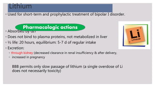 Lithium
◦ Used for short-term and prophylactic treatment of bipolar I disorder.
◦ Absorbed by GIT
◦ Does not bind to plasma proteins, not metabolized in liver
◦ ½ life: 20 hours, equilibrium: 5-7 d of regular intake
◦ Excretion:
◦ through kidney (decreased clearance in renal insufficiency & after delivery,
◦ increased in pregnancy
BBB permits only slow passage of lithium (a single overdose of Li
does not necessarily toxicity)
Pharmacologic actions
 