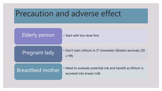 Precaution and adverse effect
• Start with low dose firstElderly person
• Don’t start Lithium in 1st trismester (Ebstein anomaly (20
x HR)
Pregnant lady
• Need to evaluate potential risk and benefit as lithium is
excreted into breast milk
Breastfeed mother
 