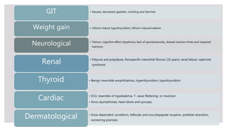 • Nausea, decreased appetite, vomiting and diarrheaGIT
• Lithium induce hypothyroidism, lithium induced edemaWeight gain
• Tremor, cognitive effect (dysphoria, lack of spontaneousity, slowed reaction times and impaired
memory)
Neurological
• Polyuria and polydipsia, Nonspecific interstitial fibrosis (10 years), renal failure, nephrotic
syndrome
Renal
• Benign reversible exophthalmos, hyperthyroidism, hypothyroidismThyroid
• ECG: resemble of hypokalemia, T- wave flattening or inversion
• Sinus dysrhythmias, heart block and syncope.
Cardiac
• Dose dependent: acneiform, follicular and muculopapular eruption, pretibial ulceration,
worsening psoriasis
Dermatological
 