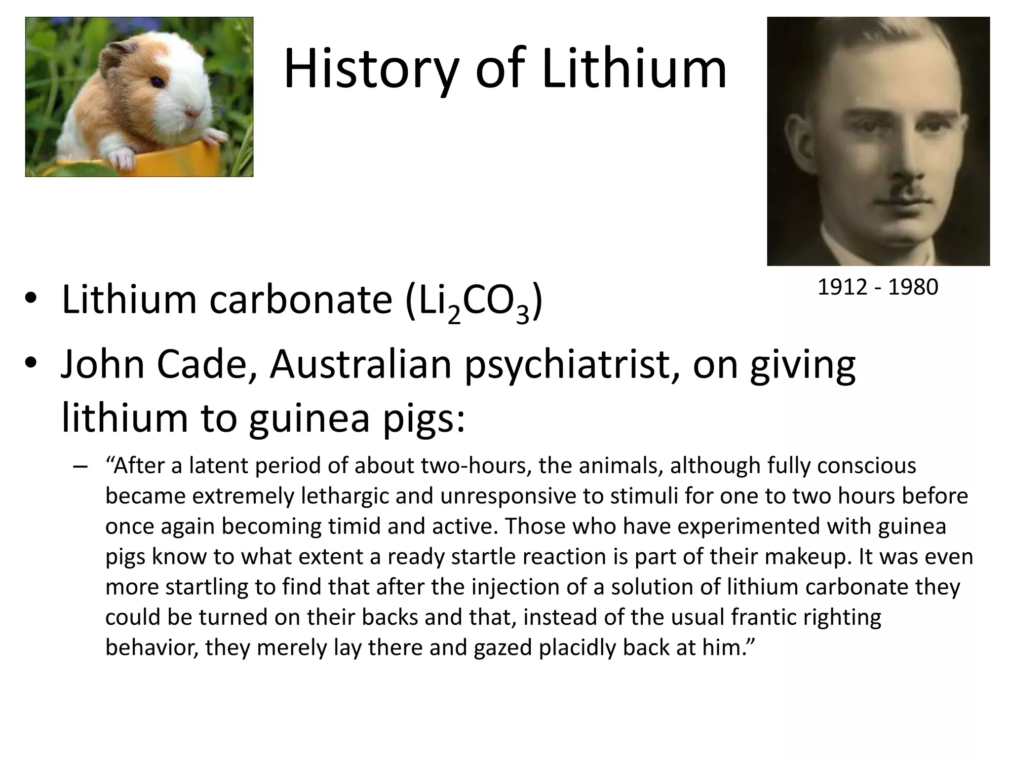 History of Lithium


• Lithium carbonate (Li2CO3)                 1912 - 1980


• John Cade, Australian psychiatrist, on giving
  lithium to guinea pigs:
   – “After a latent period of about two-hours, the animals, although fully conscious
     became extremely lethargic and unresponsive to stimuli for one to two hours before
     once again becoming timid and active. Those who have experimented with guinea
     pigs know to what extent a ready startle reaction is part of their makeup. It was even
     more startling to find that after the injection of a solution of lithium carbonate they
     could be turned on their backs and that, instead of the usual frantic righting
     behavior, they merely lay there and gazed placidly back at him.”
 