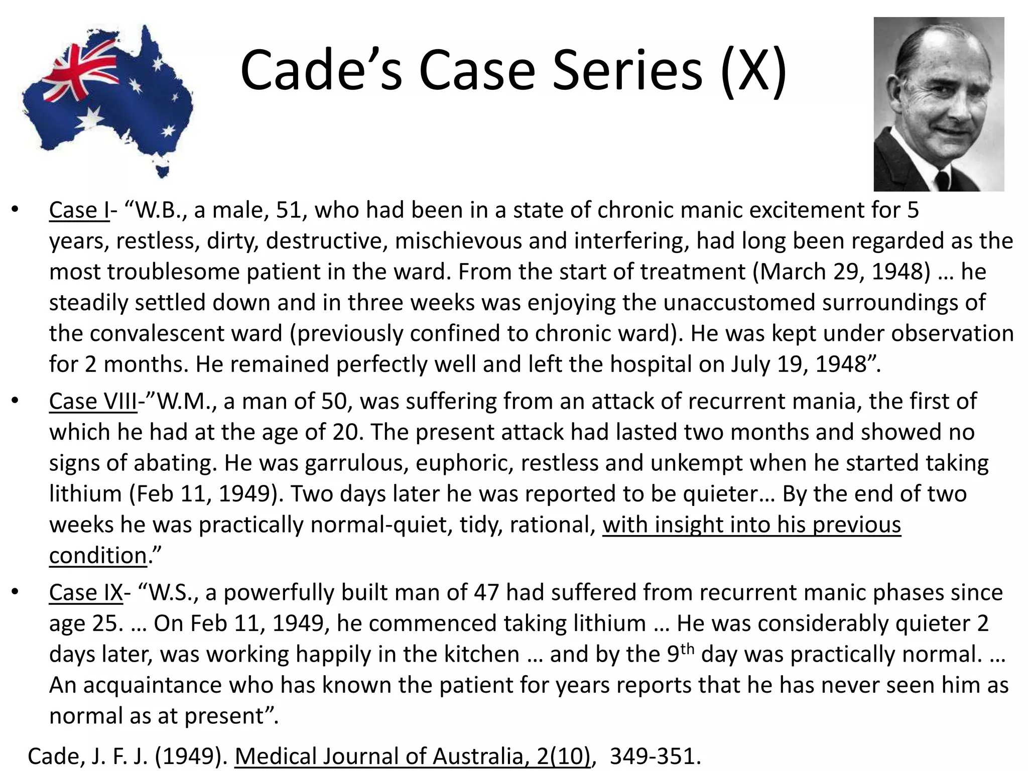 Cade’s Case Series (X)

•     Case I- “W.B., a male, 51, who had been in a state of chronic manic excitement for 5
      years, restless, dirty, destructive, mischievous and interfering, had long been regarded as the
      most troublesome patient in the ward. From the start of treatment (March 29, 1948) … he
      steadily settled down and in three weeks was enjoying the unaccustomed surroundings of
      the convalescent ward (previously confined to chronic ward). He was kept under observation
      for 2 months. He remained perfectly well and left the hospital on July 19, 1948”.
•     Case VIII-”W.M., a man of 50, was suffering from an attack of recurrent mania, the first of
      which he had at the age of 20. The present attack had lasted two months and showed no
      signs of abating. He was garrulous, euphoric, restless and unkempt when he started taking
      lithium (Feb 11, 1949). Two days later he was reported to be quieter… By the end of two
      weeks he was practically normal-quiet, tidy, rational, with insight into his previous
      condition.”
•     Case IX- “W.S., a powerfully built man of 47 had suffered from recurrent manic phases since
      age 25. … On Feb 11, 1949, he commenced taking lithium … He was considerably quieter 2
      days later, was working happily in the kitchen … and by the 9th day was practically normal. …
      An acquaintance who has known the patient for years reports that he has never seen him as
      normal as at present”.
    Cade, J. F. J. (1949). Medical Journal of Australia, 2(10), 349-351.
 