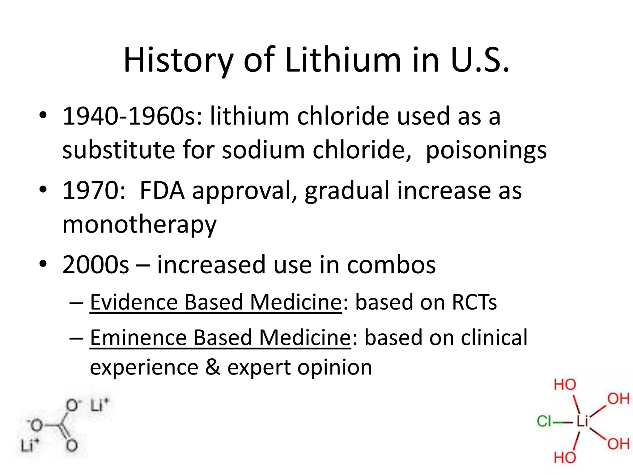 History of Lithium in U.S.
• 1940-1960s: lithium chloride used as a
  substitute for sodium chloride, poisonings
• 1970: FDA approval, gradual increase as
  monotherapy
• 2000s – increased use in combos
  – Evidence Based Medicine: based on RCTs
  – Eminence Based Medicine: based on clinical
    experience & expert opinion
 