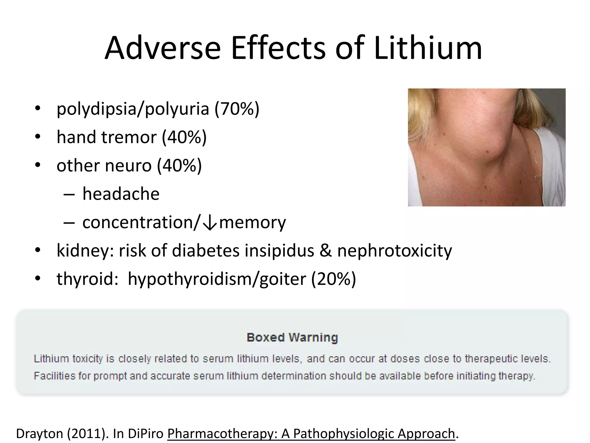 Adverse Effects of Lithium
  • polydipsia/polyuria (70%)
  • hand tremor (40%)
  • other neuro (40%)
     – headache
     – concentration/↓memory
  • kidney: risk of diabetes insipidus & nephrotoxicity
  • thyroid: hypothyroidism/goiter (20%)




Drayton (2011). In DiPiro Pharmacotherapy: A Pathophysiologic Approach.
 