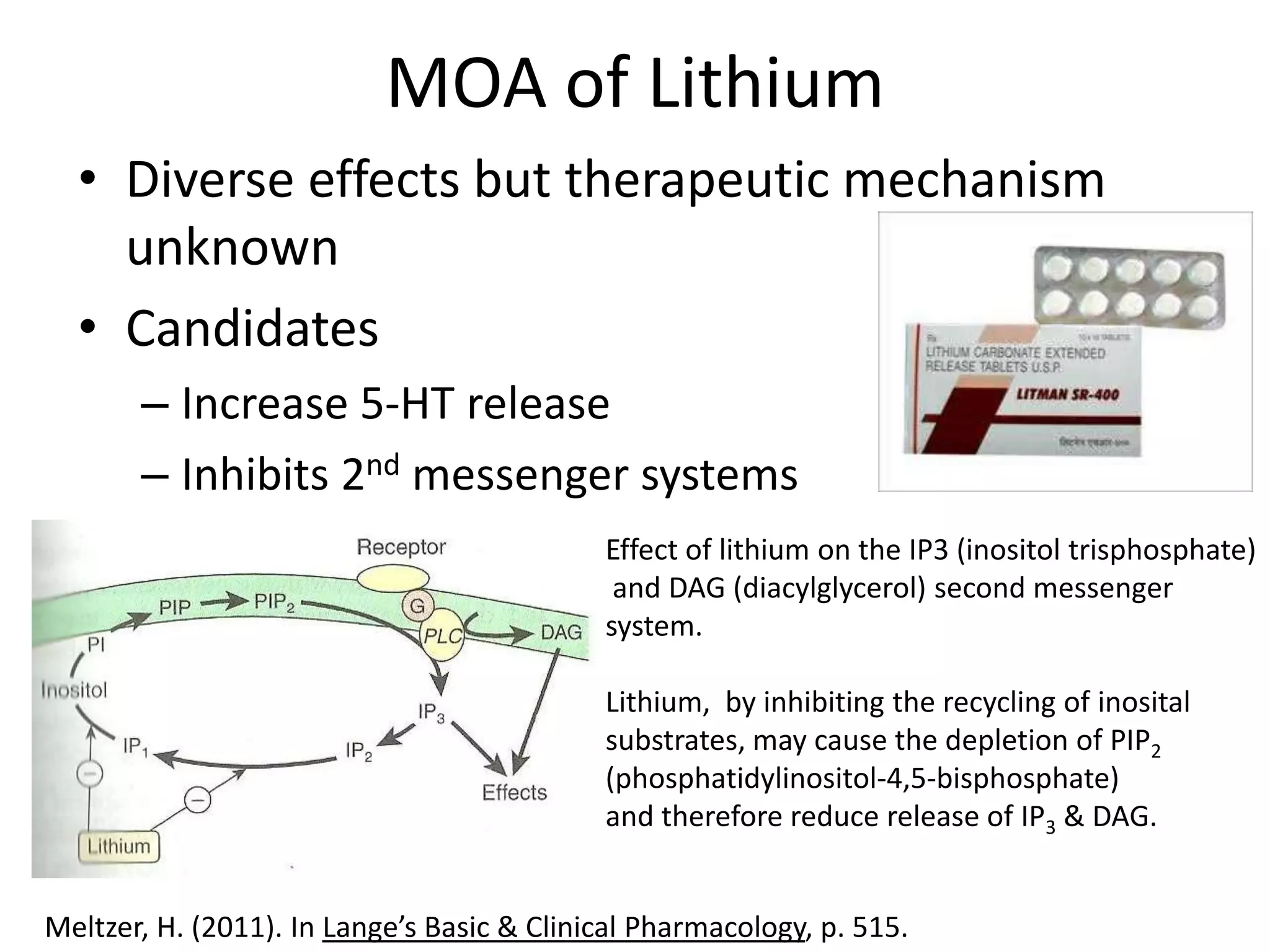 MOA of Lithium
  • Diverse effects but therapeutic mechanism
    unknown
  • Candidates
       – Increase 5-HT release
       – Inhibits 2nd messenger systems
                                            Effect of lithium on the IP3 (inositol trisphosphate)
                                             and DAG (diacylglycerol) second messenger
                                            system.

                                            Lithium, by inhibiting the recycling of inosital
                                            substrates, may cause the depletion of PIP2
                                            (phosphatidylinositol-4,5-bisphosphate)
                                            and therefore reduce release of IP3 & DAG.


Meltzer, H. (2011). In Lange’s Basic & Clinical Pharmacology, p. 515.
 