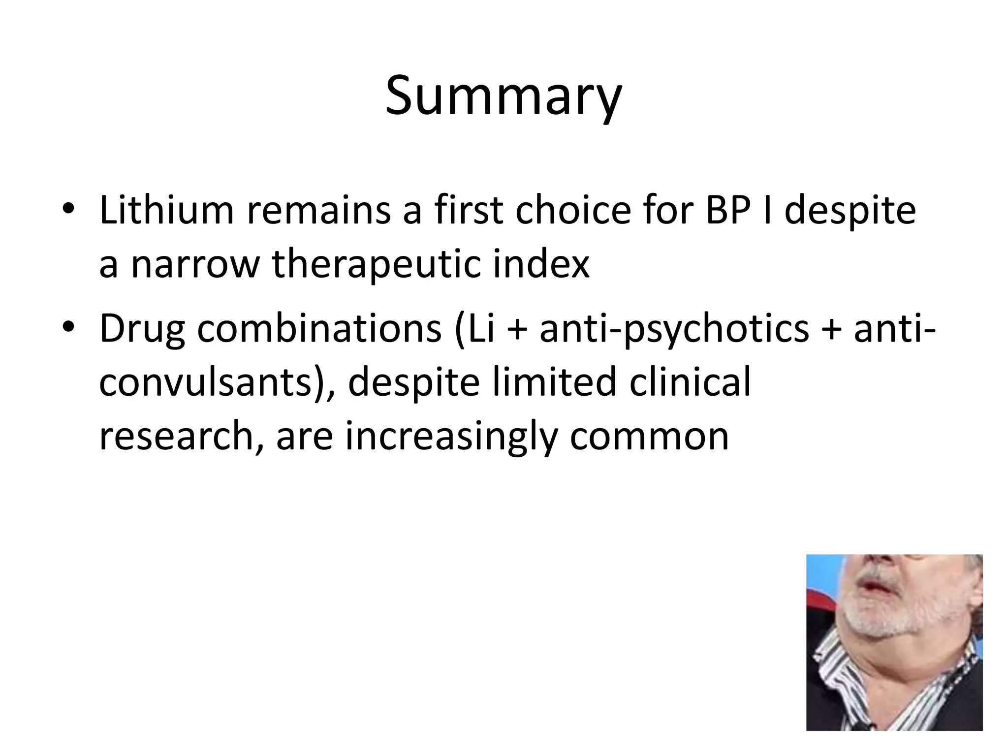 Summary
• Lithium remains a first choice for BP I despite
  a narrow therapeutic index
• Drug combinations (Li + anti-psychotics + anti-
  convulsants), despite limited clinical
  research, are increasingly common
 