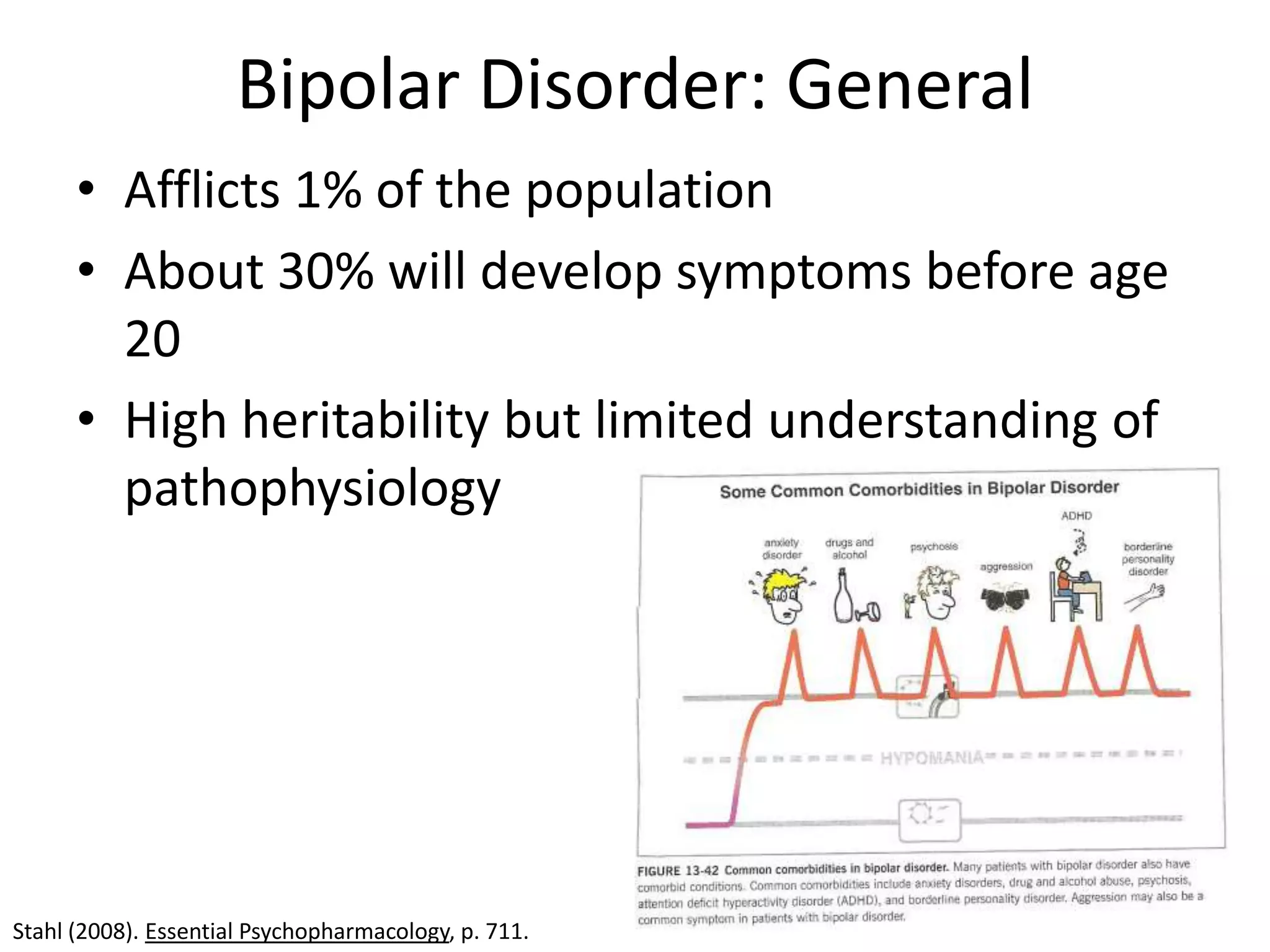 Bipolar Disorder: General
      • Afflicts 1% of the population
      • About 30% will develop symptoms before age
        20
      • High heritability but limited understanding of
        pathophysiology




Stahl (2008). Essential Psychopharmacology, p. 711.
 