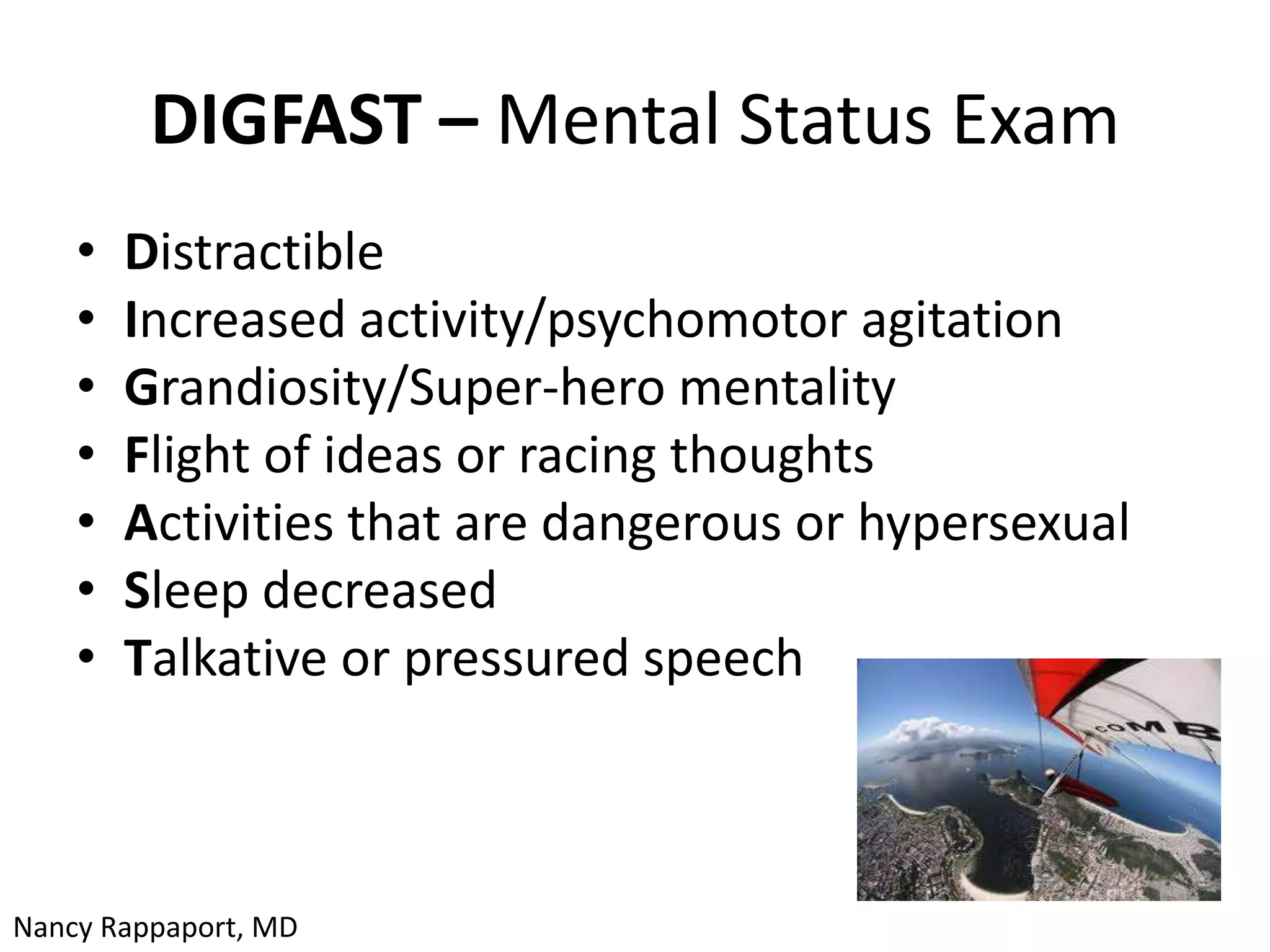 DIGFAST – Mental Status Exam
    •   Distractible
    •   Increased activity/psychomotor agitation
    •   Grandiosity/Super-hero mentality
    •   Flight of ideas or racing thoughts
    •   Activities that are dangerous or hypersexual
    •   Sleep decreased
    •   Talkative or pressured speech



Nancy Rappaport, MD
 