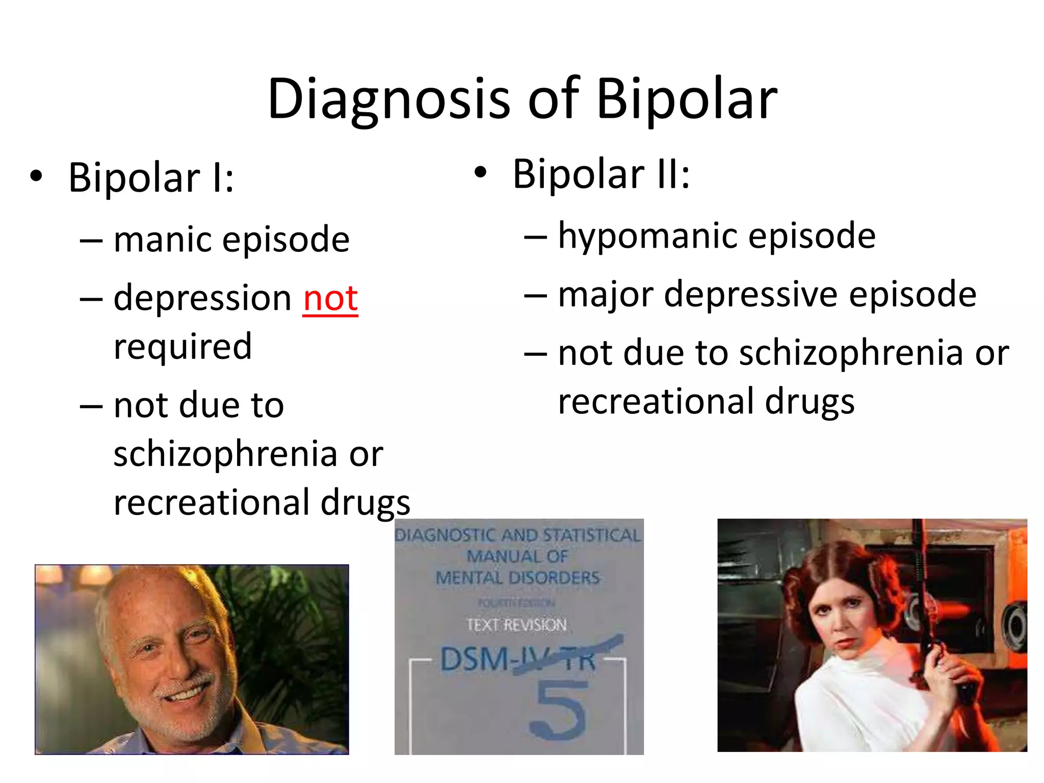 Diagnosis of Bipolar
• Bipolar I:              • Bipolar II:
   – manic episode           – hypomanic episode
   – depression not          – major depressive episode
     required                – not due to schizophrenia or
   – not due to                recreational drugs
     schizophrenia or
     recreational drugs
 