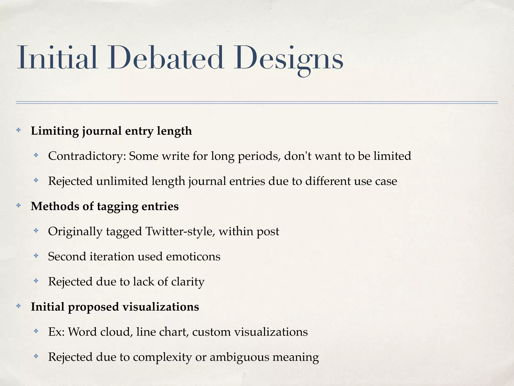Initial Debated Designs
✤   Limiting journal entry length
    ✤   Contradictory: Some write for long periods, don't want to be limited
    ✤   Rejected unlimited length journal entries due to different use case
✤   Methods of tagging entries
    ✤   Originally tagged Twitter-style, within post
    ✤   Second iteration used emoticons
    ✤   Rejected due to lack of clarity
✤   Initial proposed visualizations
    ✤   Ex: Word cloud, line chart, custom visualizations
    ✤   Rejected due to complexity or ambiguous meaning
 