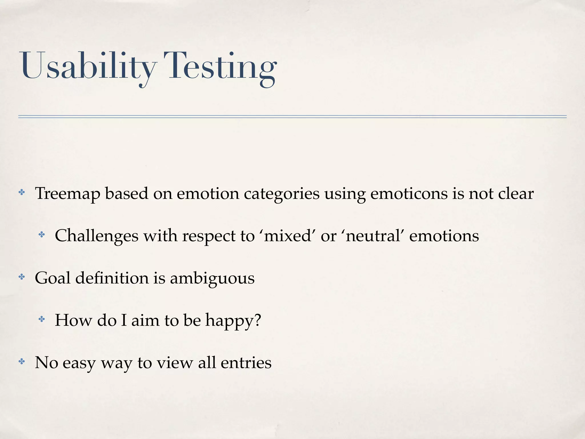 Usability Testing


✤   Treemap based on emotion categories using emoticons is not clear

    ✤   Challenges with respect to ‘mixed’ or ‘neutral’ emotions

✤   Goal deﬁnition is ambiguous

    ✤   How do I aim to be happy?

✤   No easy way to view all entries
 