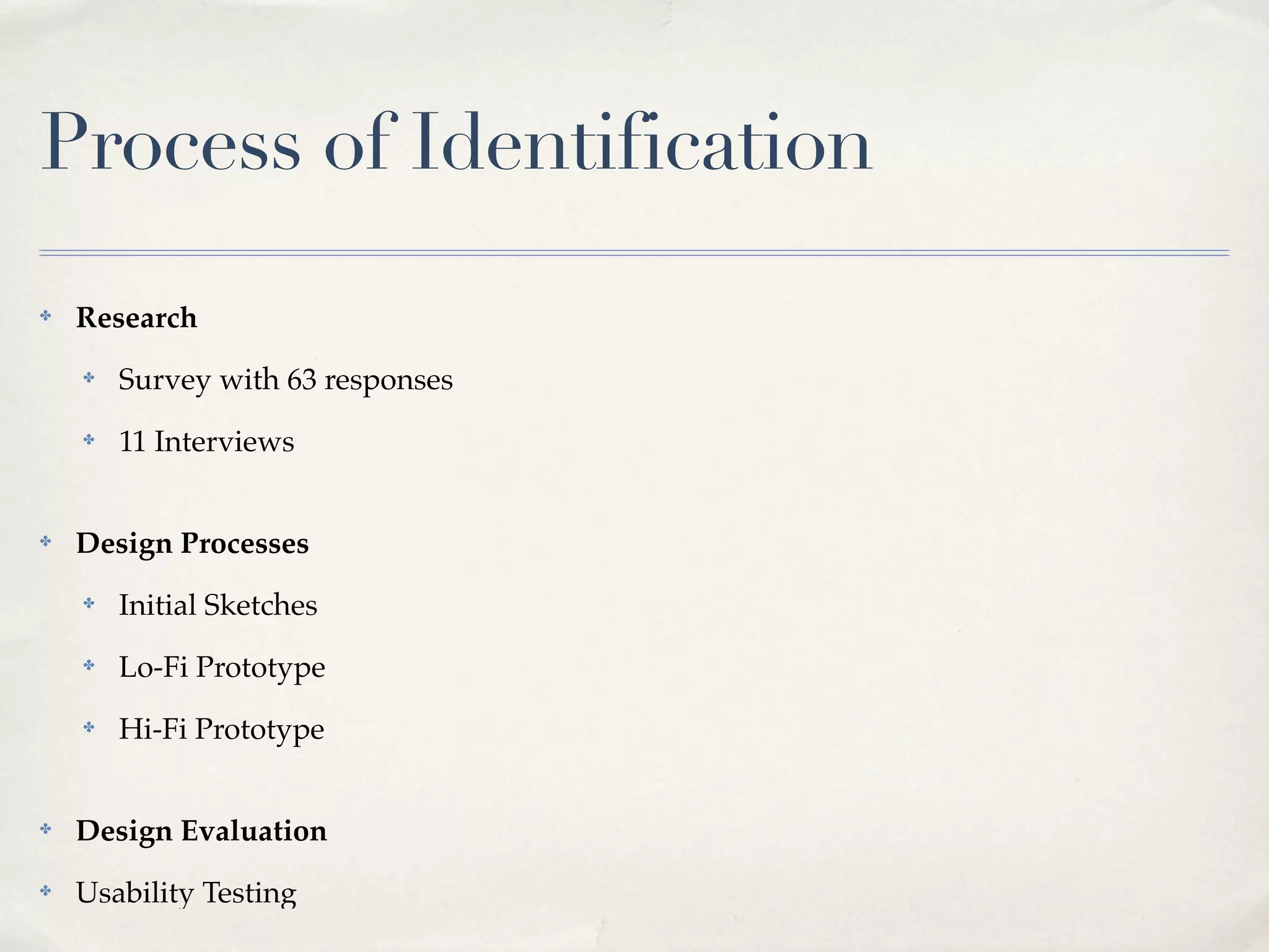 Process of Identification
✤   Research
    ✤   Survey with 63 responses
    ✤   11 Interviews


✤   Design Processes
    ✤   Initial Sketches
    ✤   Lo-Fi Prototype
    ✤   Hi-Fi Prototype


✤   Design Evaluation
✤   Usability Testing
 
