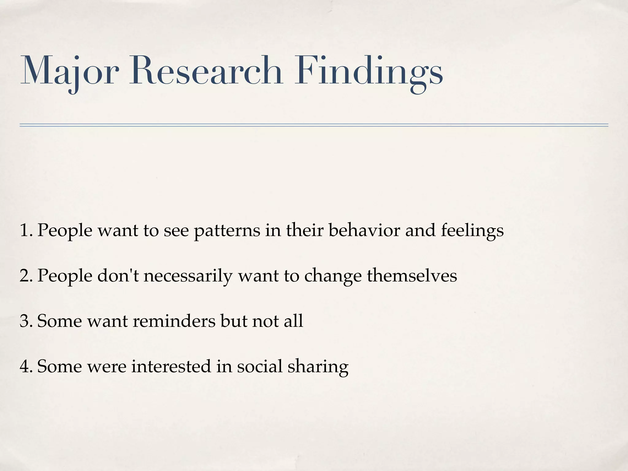 Major Research Findings


1. People want to see patterns in their behavior and feelings

2. People don't necessarily want to change themselves

3. Some want reminders but not all

4. Some were interested in social sharing
 