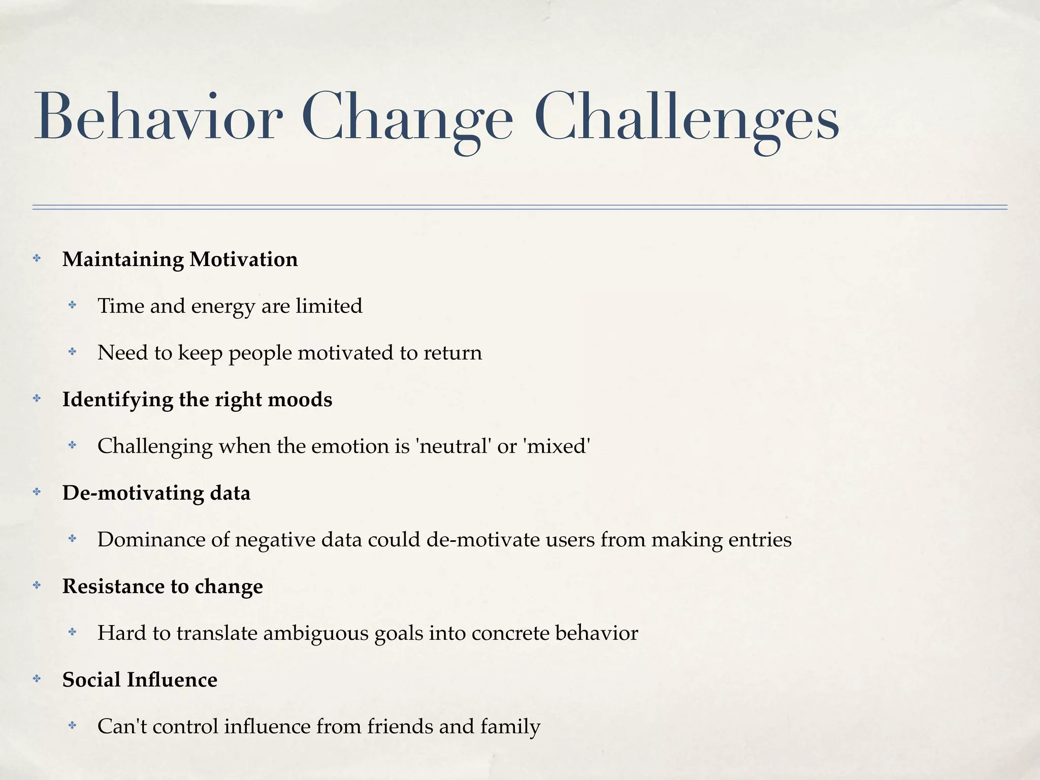 Behavior Change Challenges
✤   Maintaining Motivation
    ✤   Time and energy are limited
    ✤   Need to keep people motivated to return
✤   Identifying the right moods
    ✤   Challenging when the emotion is 'neutral' or 'mixed'
✤   De-motivating data
    ✤   Dominance of negative data could de-motivate users from making entries
✤   Resistance to change
    ✤   Hard to translate ambiguous goals into concrete behavior
✤   Social Inﬂuence
    ✤   Can't control inﬂuence from friends and family
 