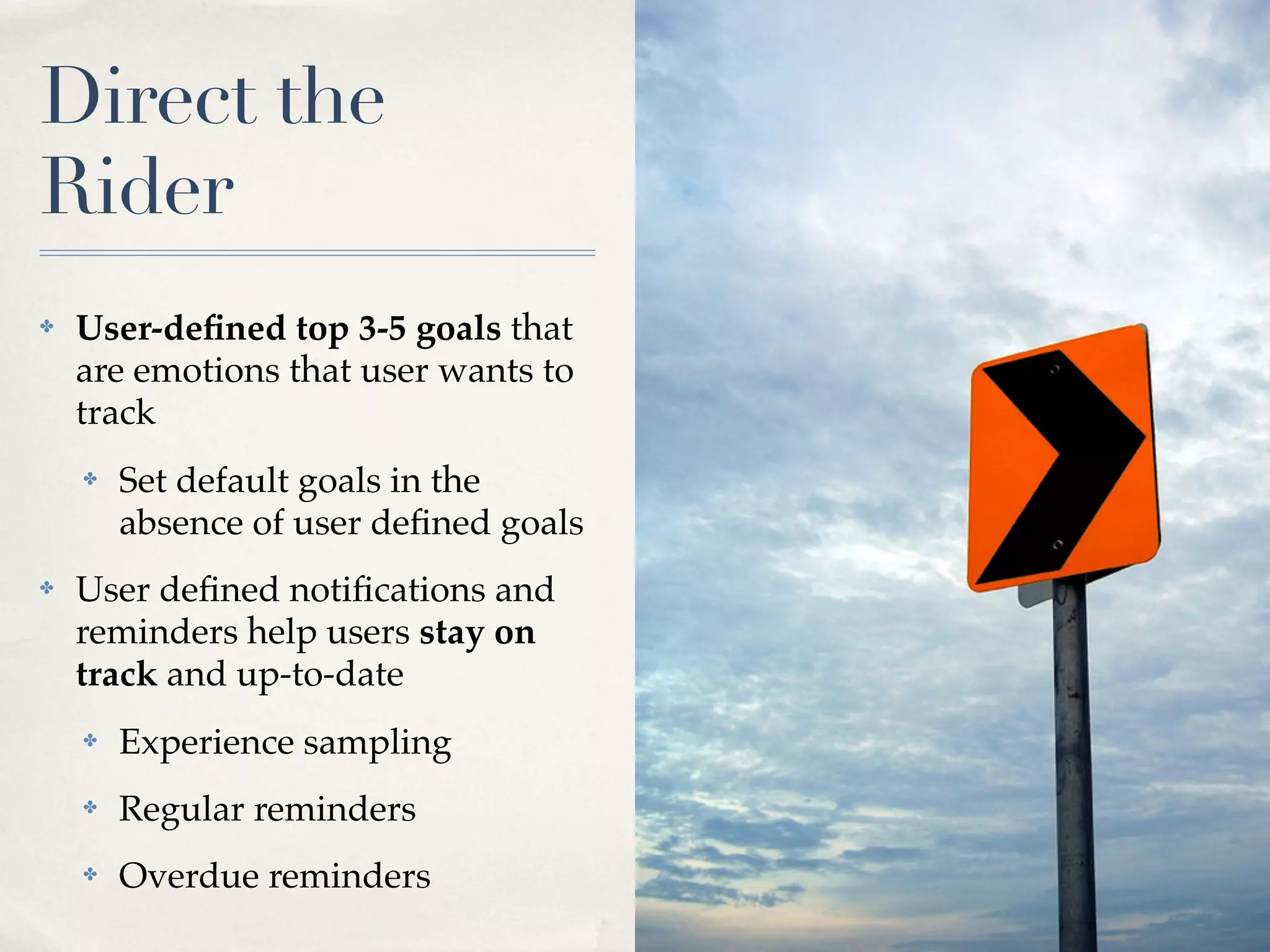 Direct the
Rider
✤   User-deﬁned top 3-5 goals that
    are emotions that user wants to
    track
    ✤   Set default goals in the
        absence of user deﬁned goals
✤   User deﬁned notiﬁcations and
    reminders help users stay on
    track and up-to-date
    ✤   Experience sampling
    ✤   Regular reminders
    ✤   Overdue reminders
 