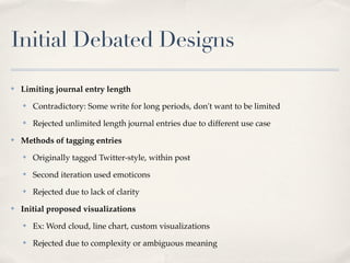 Initial Debated Designs
✤   Limiting journal entry length
    ✤   Contradictory: Some write for long periods, don't want to be limited
    ✤   Rejected unlimited length journal entries due to different use case
✤   Methods of tagging entries
    ✤   Originally tagged Twitter-style, within post
    ✤   Second iteration used emoticons
    ✤   Rejected due to lack of clarity
✤   Initial proposed visualizations
    ✤   Ex: Word cloud, line chart, custom visualizations
    ✤   Rejected due to complexity or ambiguous meaning
 