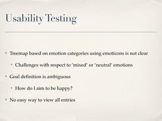 Usability Testing


✤   Treemap based on emotion categories using emoticons is not clear

    ✤   Challenges with respect to ‘mixed’ or ‘neutral’ emotions

✤   Goal deﬁnition is ambiguous

    ✤   How do I aim to be happy?

✤   No easy way to view all entries
 