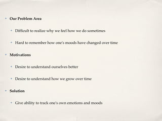 ✤   Our Problem Area

    ✤   Difﬁcult to realize why we feel how we do sometimes

    ✤   Hard to remember how one's moods have changed over time

✤   Motivations

    ✤   Desire to understand ourselves better

    ✤   Desire to understand how we grow over time

✤   Solution

    ✤   Give ability to track one's own emotions and moods
 