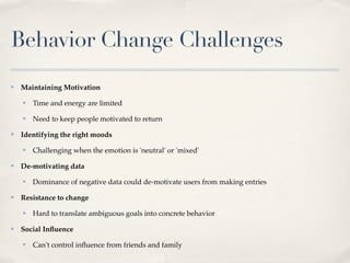 Behavior Change Challenges
✤   Maintaining Motivation
    ✤   Time and energy are limited
    ✤   Need to keep people motivated to return
✤   Identifying the right moods
    ✤   Challenging when the emotion is 'neutral' or 'mixed'
✤   De-motivating data
    ✤   Dominance of negative data could de-motivate users from making entries
✤   Resistance to change
    ✤   Hard to translate ambiguous goals into concrete behavior
✤   Social Inﬂuence
    ✤   Can't control inﬂuence from friends and family
 