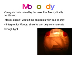 M o o d y -Energy is determined by the color that Moody finally decides on. -Moody doesn’t waste time on people with bad energy. -I interpret for Moody, since he can only communicate through light.  