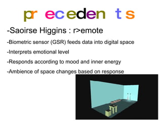 p r e c e d e n t s -Saoirse Higgins : r>emote   -Biometric sensor (GSR) feeds data into digital space -Interprets emotional level -Responds according to mood and inner energy -Ambience of space changes based on response 