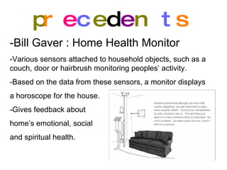 p r e c e d e n t s -Bill Gaver : Home Health Monitor   -Various sensors attached to household objects, such as a couch, door or hairbrush monitoring peoples’ activity. -Based on the data from these sensors, a monitor displays a horoscope for the house. -Gives feedback about  home’s emotional, social  and spiritual health. 