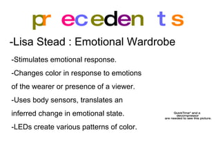 p r e c e d e n t s -Lisa Stead : Emotional Wardrobe   -Stimulates emotional response. -Changes color in response to emotions  of the wearer or presence of a viewer. -Uses body sensors, translates an  inferred change in emotional state. -LEDs create various patterns of color. 